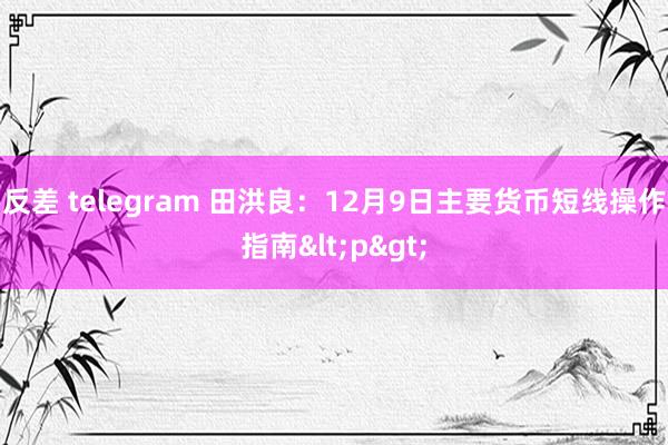 反差 telegram 田洪良：12月9日主要货币短线操作指南<p>