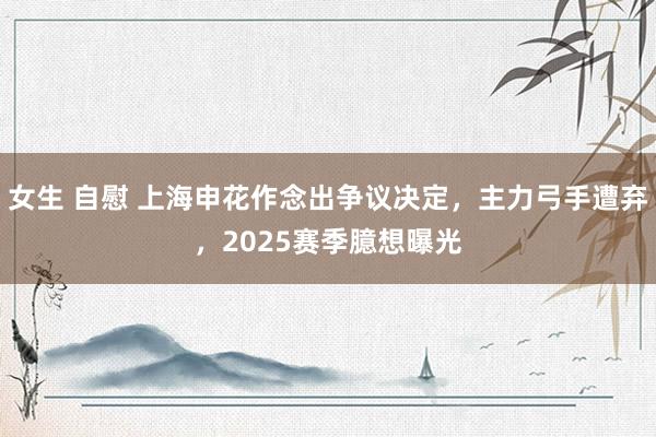 女生 自慰 上海申花作念出争议决定，主力弓手遭弃，2025赛季臆想曝光