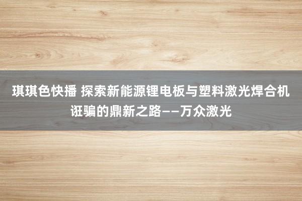 琪琪色快播 探索新能源锂电板与塑料激光焊合机诳骗的鼎新之路——万众激光