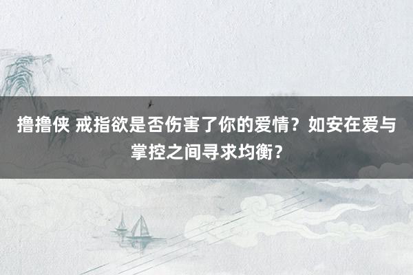 撸撸侠 戒指欲是否伤害了你的爱情？如安在爱与掌控之间寻求均衡？