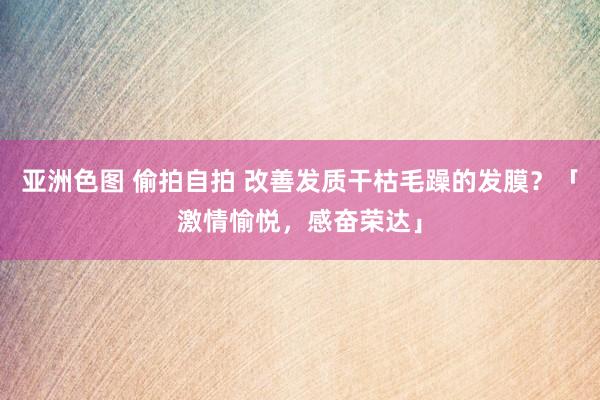 亚洲色图 偷拍自拍 改善发质干枯毛躁的发膜？「激情愉悦，感奋荣达」