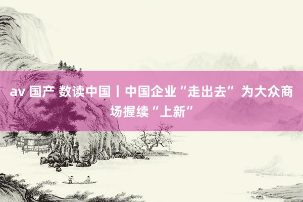 av 国产 数读中国丨中国企业“走出去” 为大众商场握续“上新”