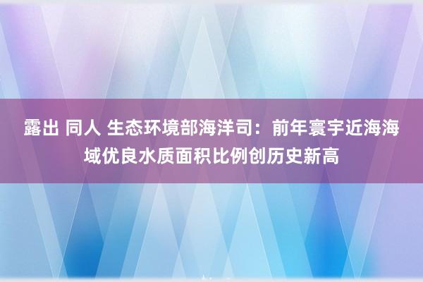 露出 同人 生态环境部海洋司：前年寰宇近海海域优良水质面积比例创历史新高