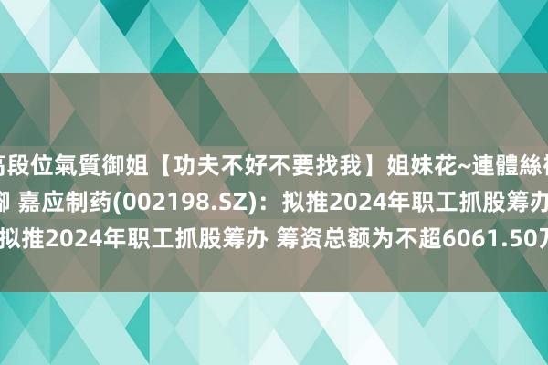 高段位氣質御姐【功夫不好不要找我】姐妹花~連體絲襪~大奶晃動~絲襪騷腳 嘉应制药(002198.SZ)：拟推2024年职工抓股筹办 筹资总额为不超6061.50万元