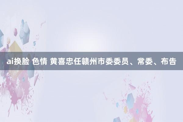 ai换脸 色情 黄喜忠任赣州市委委员、常委、布告