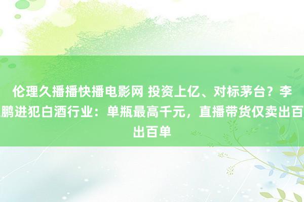 伦理久播播快播电影网 投资上亿、对标茅台？李亚鹏进犯白酒行业：单瓶最高千元，直播带货仅卖出百单