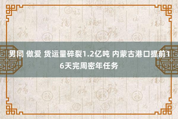 男同 做爱 货运量碎裂1.2亿吨 内蒙古港口提前16天完周密年任务