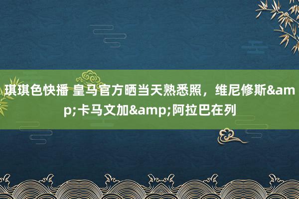 琪琪色快播 皇马官方晒当天熟悉照，维尼修斯&卡马文加&阿拉巴在列