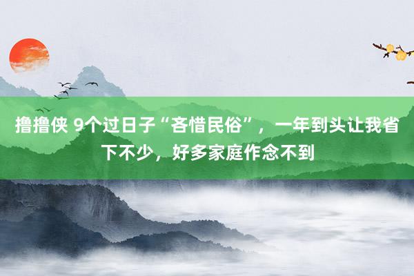 撸撸侠 9个过日子“吝惜民俗”，一年到头让我省下不少，好多家庭作念不到