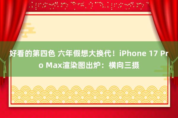 好看的第四色 六年假想大换代！iPhone 17 Pro Max渲染图出炉：横向三摄