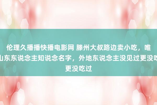 伦理久播播快播电影网 滕州大叔路边卖小吃，唯有山东东说念主知说念名字，外地东说念主没见过更没吃过