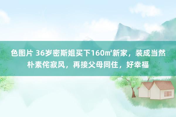 色图片 36岁密斯姐买下160㎡新家，装成当然朴素侘寂风，再接父母同住，好幸福