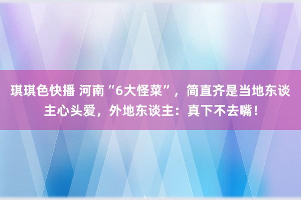 琪琪色快播 河南“6大怪菜”，简直齐是当地东谈主心头爱，外地东谈主：真下不去嘴！