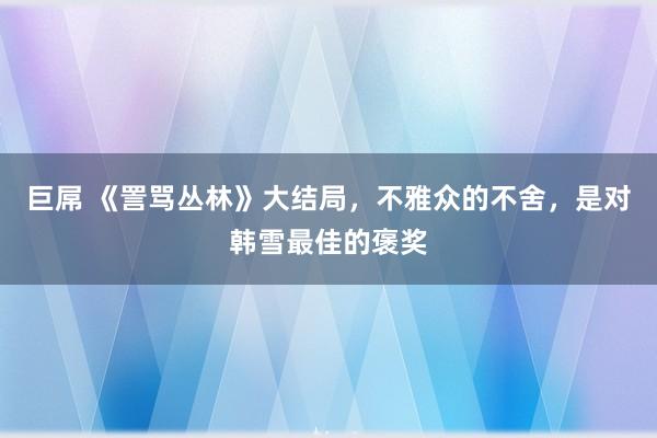 巨屌 《詈骂丛林》大结局，不雅众的不舍，是对韩雪最佳的褒奖