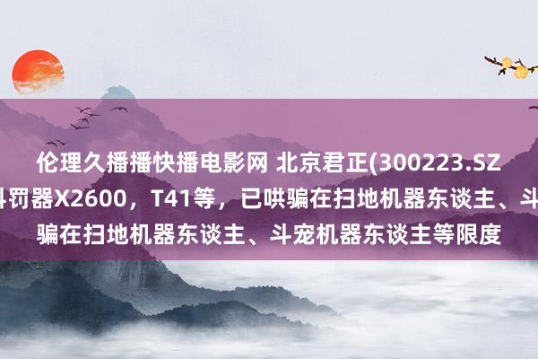 伦理久播播快播电影网 北京君正(300223.SZ)：推出的异构多核科罚器X2600，T41等，已哄骗在扫地机器东谈主、斗宠机器东谈主等限度