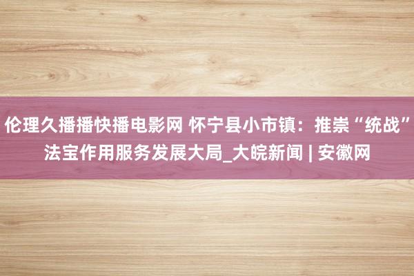 伦理久播播快播电影网 怀宁县小市镇：推崇“统战”法宝作用服务发展大局_大皖新闻 | 安徽网