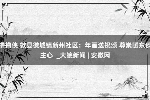 撸撸侠 歙县徽城镇新州社区：年画送祝颂 尊崇暖东谈主心  _大皖新闻 | 安徽网