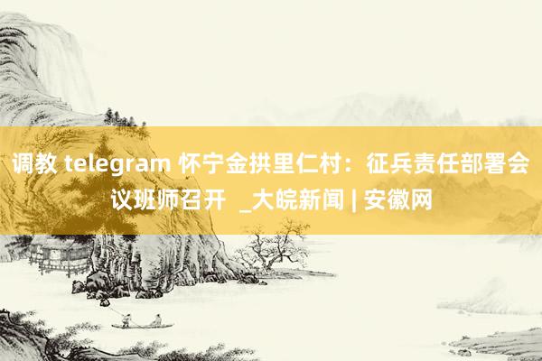 调教 telegram 怀宁金拱里仁村：征兵责任部署会议班师召开  _大皖新闻 | 安徽网