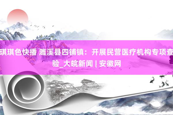 琪琪色快播 濉溪县四铺镇：开展民营医疗机构专项查验_大皖新闻 | 安徽网