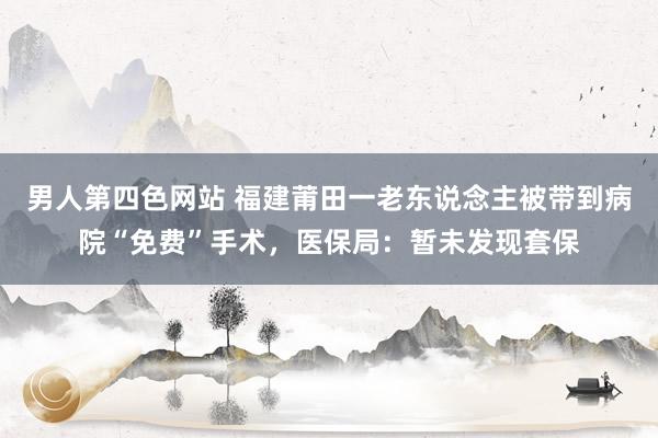 男人第四色网站 福建莆田一老东说念主被带到病院“免费”手术，医保局：暂未发现套保