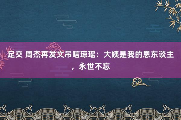 足交 周杰再发文吊唁琼瑶：大姨是我的恩东谈主，永世不忘