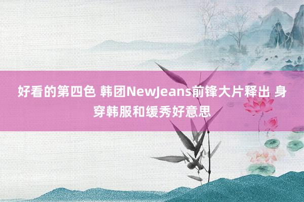 好看的第四色 韩团NewJeans前锋大片释出 身穿韩服和缓秀好意思