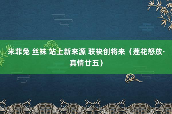 米菲兔 丝袜 站上新来源 联袂创将来（莲花怒放·真情廿五）