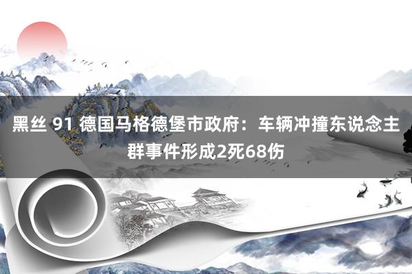 黑丝 91 德国马格德堡市政府：车辆冲撞东说念主群事件形成2死68伤