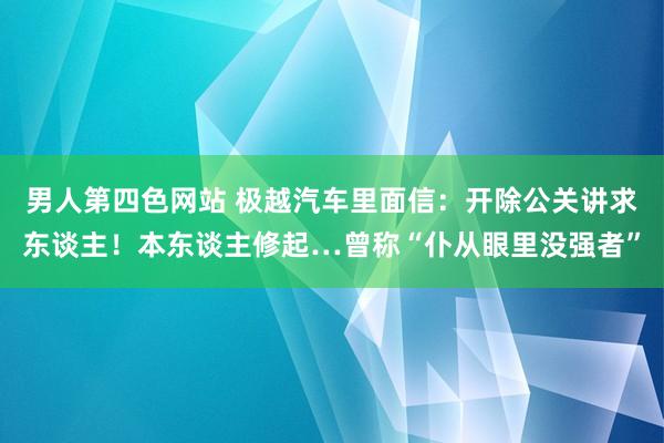 男人第四色网站 极越汽车里面信：开除公关讲求东谈主！本东谈主修起…曾称“仆从眼里没强者”