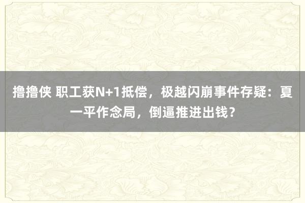 撸撸侠 职工获N+1抵偿，极越闪崩事件存疑：夏一平作念局，倒逼推进出钱？