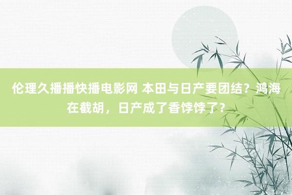 伦理久播播快播电影网 本田与日产要团结？鸿海在截胡，日产成了香饽饽了？