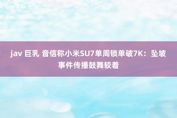 jav 巨乳 音信称小米SU7单周锁单破7K：坠坡事件传播鼓舞较着