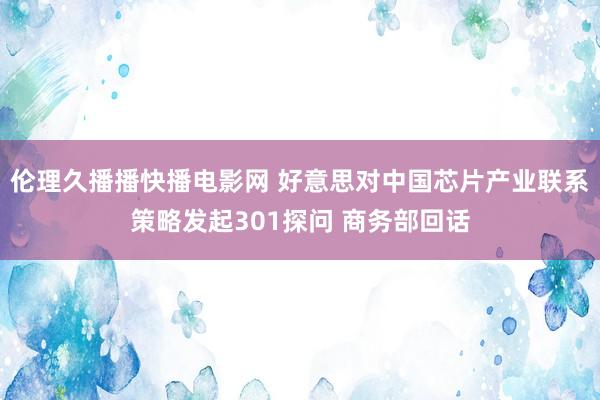 伦理久播播快播电影网 好意思对中国芯片产业联系策略发起301探问 商务部回话