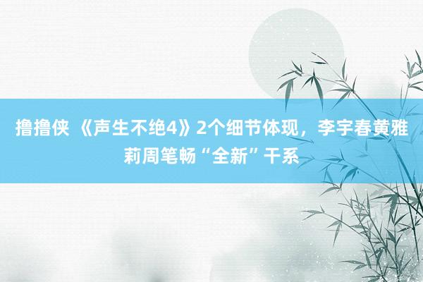 撸撸侠 《声生不绝4》2个细节体现，李宇春黄雅莉周笔畅“全新”干系