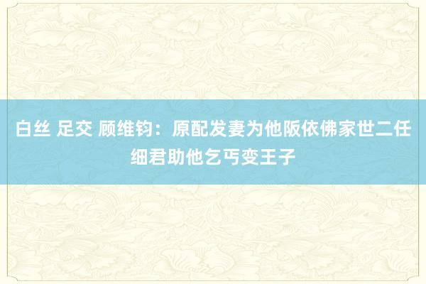 白丝 足交 顾维钧：原配发妻为他阪依佛家世二任细君助他乞丐变王子