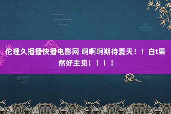 伦理久播播快播电影网 啊啊啊期待夏天！！白t果然好主见！！！！