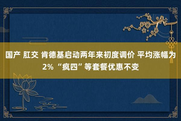 国产 肛交 肯德基启动两年来初度调价 平均涨幅为2% “疯四”等套餐优惠不变