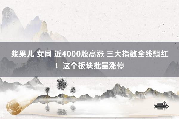 浆果儿 女同 近4000股高涨 三大指数全线飘红！这个板块批量涨停