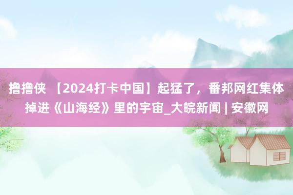 撸撸侠 【2024打卡中国】起猛了，番邦网红集体掉进《山海经》里的宇宙_大皖新闻 | 安徽网