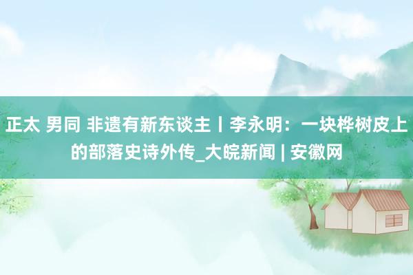 正太 男同 非遗有新东谈主丨李永明：一块桦树皮上的部落史诗外传_大皖新闻 | 安徽网