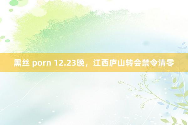 黑丝 porn 12.23晚，江西庐山转会禁令清零