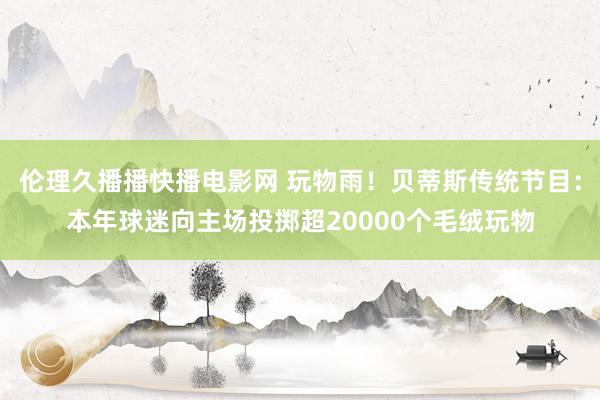 伦理久播播快播电影网 玩物雨！贝蒂斯传统节目：本年球迷向主场投掷超20000个毛绒玩物