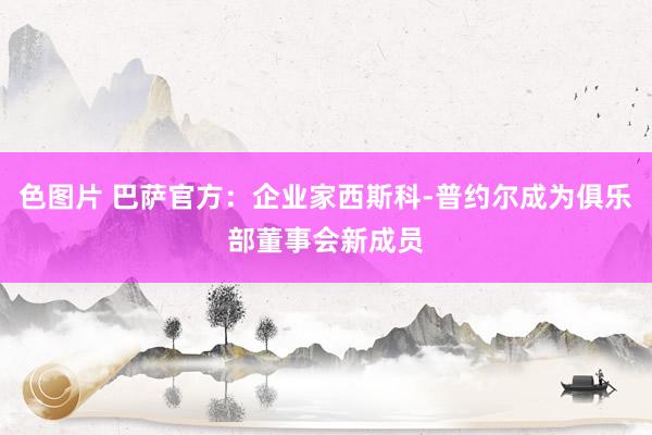 色图片 巴萨官方：企业家西斯科-普约尔成为俱乐部董事会新成员