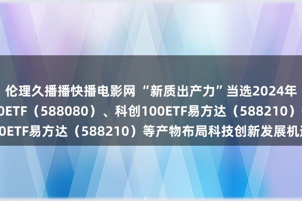 伦理久播播快播电影网 “新质出产力”当选2024年度国内词，科创板50ETF（588080）、科创100ETF易方达（588210）等产物布局科技创新发展机遇