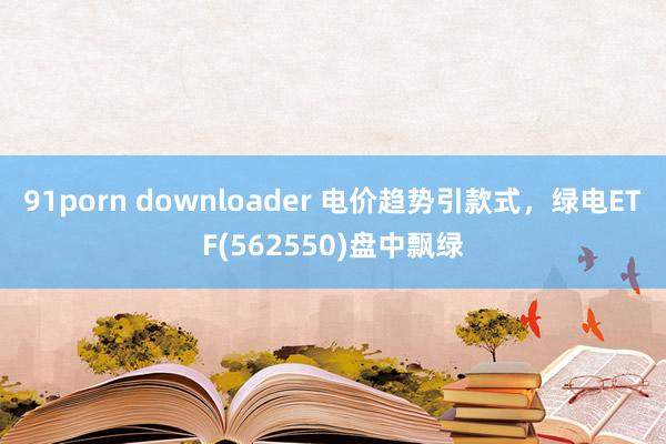 91porn downloader 电价趋势引款式，绿电ETF(562550)盘中飘绿