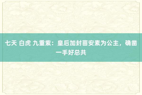 七天 白虎 九重紫：皇后加封苗安素为公主，确凿一手好总共