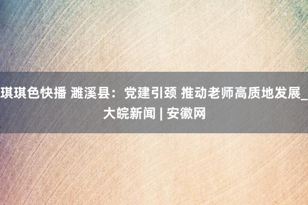 琪琪色快播 濉溪县：党建引颈 推动老师高质地发展_大皖新闻 | 安徽网