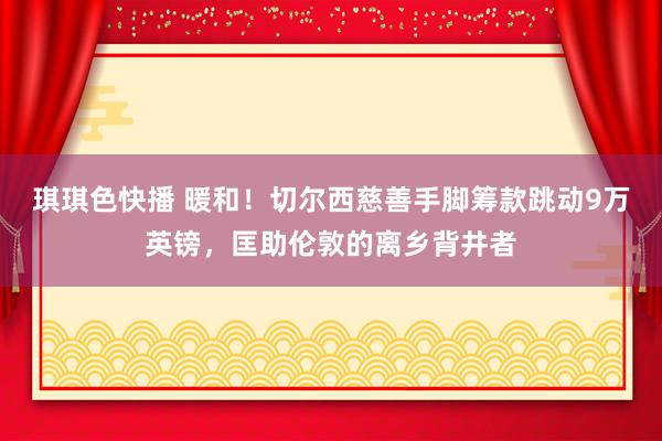 琪琪色快播 暖和！切尔西慈善手脚筹款跳动9万英镑，匡助伦敦的离乡背井者