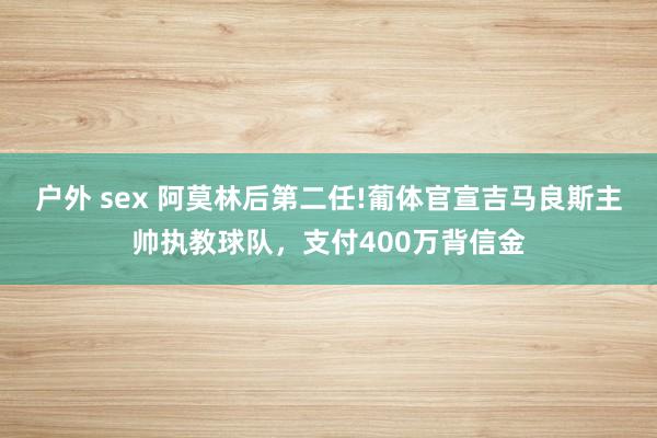 户外 sex 阿莫林后第二任!葡体官宣吉马良斯主帅执教球队，支付400万背信金