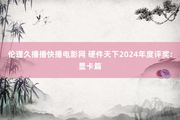 伦理久播播快播电影网 硬件天下2024年度评奖：显卡篇